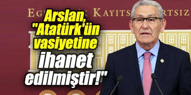 Arslan, "Atatürk'ün vasiyetine ihanet edilmiştir!"