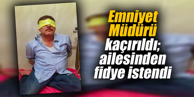 Emniyet Müdürü kaçırıldı; ailesinden fidye istendi