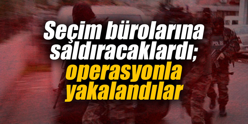 Seçim bürolarına saldıracaklardı; operasyonla yakalandılar
