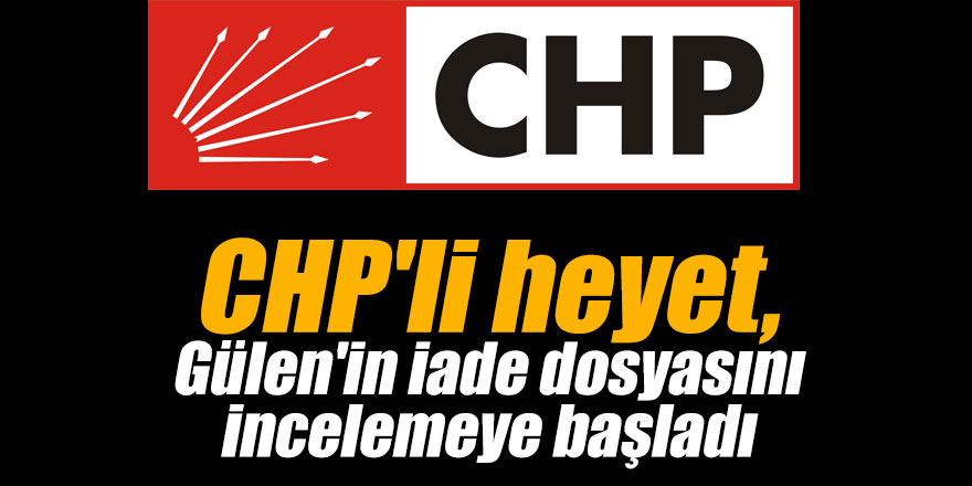 CHP'li heyet, Gülen'in iade dosyasını incelemeye başladı