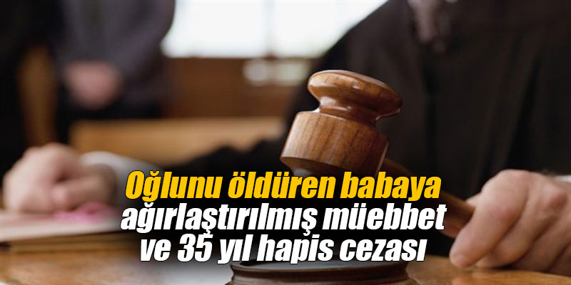 Oğlunu öldüren babaya ağırlaştırılmış müebbet ve 35 yıl hapis cezası