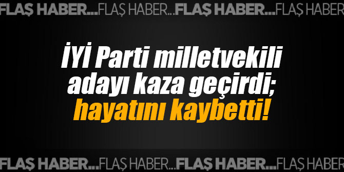 İYİ Parti milletvekili adayı kaza geçirdi; hayatını kaybetti!