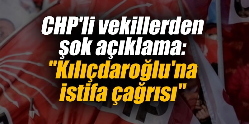 CHP'li vekillerden şok açıklama: "Kılıçdaroğlu'na istifa çağrısı"