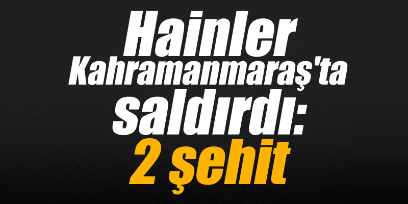 Hainler Kahramanmaraş'ta saldırdı: 2 şehit