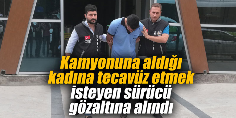 Kamyonuna aldığı kadına tecavüz etmek isteyen sürücü gözaltına alındı