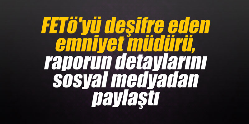 FETö'yü deşifre eden emniyet müdürü, raporun detaylarını sosyal medyadan paylaştı