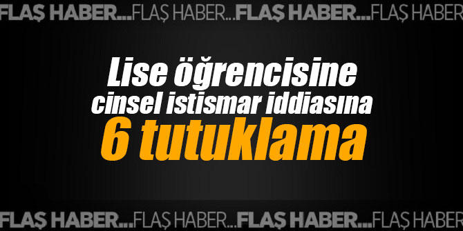 Lise öğrencisine cinsel istismar iddiasına 6 tutuklama