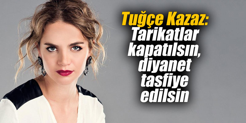 Tuğçe Kazaz: Tarikatlar kapatılsın, diyanet tasfiye edilsin