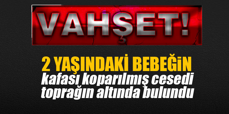 2 yaşındaki bebeğin kafası koparılmış cesedi toprağın altında bulundu
