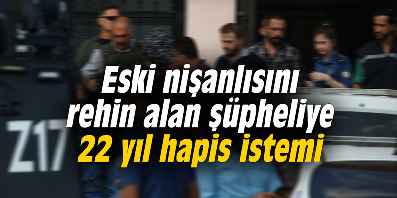 Eski nişanlısını rehin alan şüpheliye 22 yıl hapis istemi
