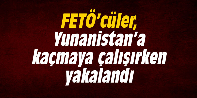 FETÖ’cüler, Yunanistan’a kaçmaya çalışırken yakalandı