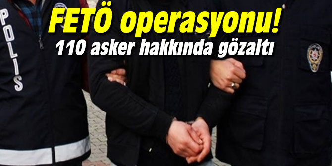 FETÖ operasyonu! 110 asker hakkında gözaltı