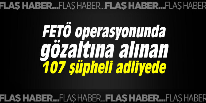 FETÖ operasyonunda gözaltına alınan 107 şüpheli adliyede