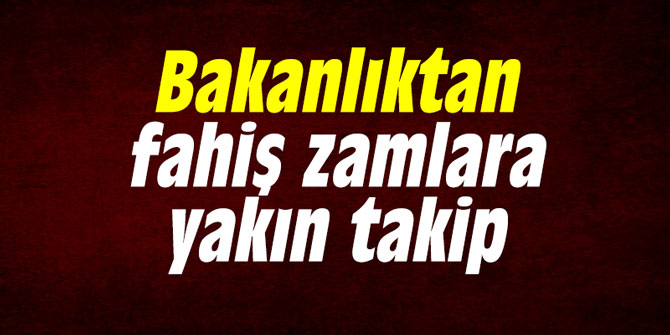 Bakanlıktan fahiş zamlara yakın takip