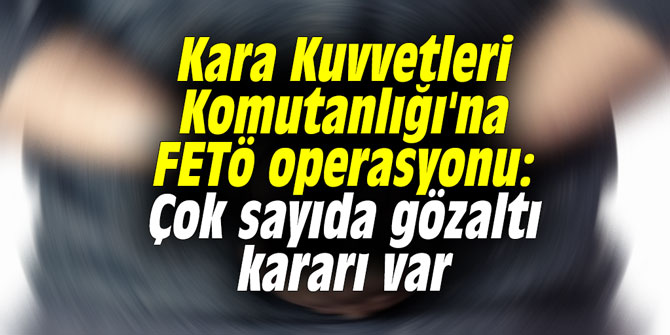 Kara Kuvvetleri Komutanlığı'na FETö operasyonu: Çok sayıda gözaltı var