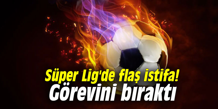 Süper Lig'de flaş istifa! Görevini bıraktı
