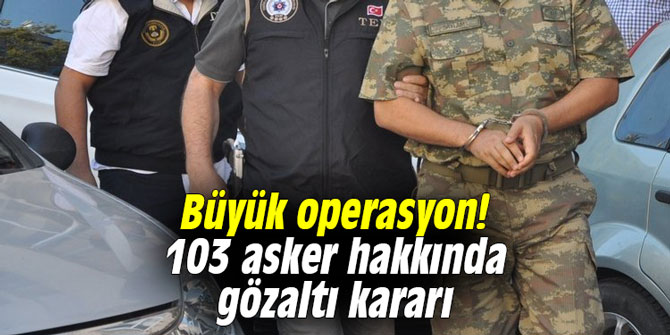Büyük operasyon! 103 asker hakkında gözaltı kararı