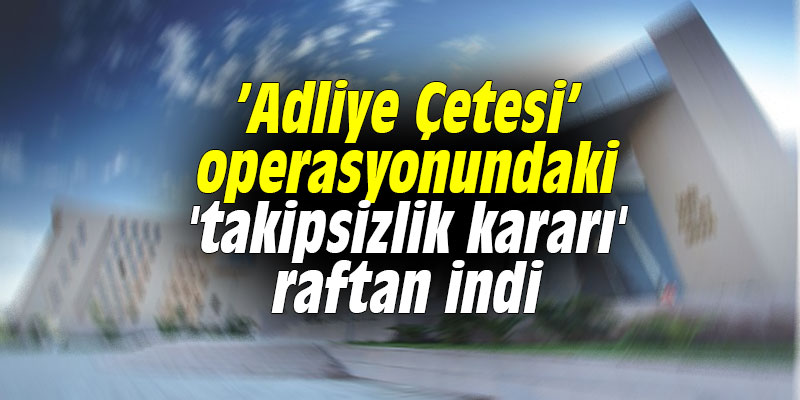 ’Adliye Çetesi’ operasyonundaki 'takipsizlik kararı' raftan indi