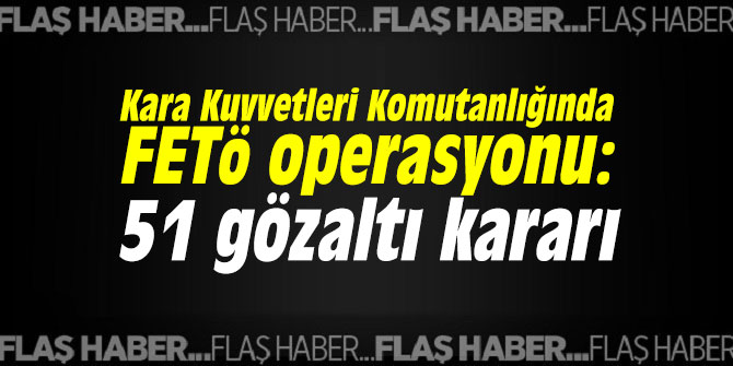 Kara Kuvvetleri Komutanlığında operasyon: 51 gözaltı kararı