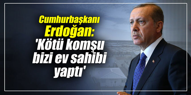 Erdoğan: 'Kötü komşu bizi ev sahibi yaptı'