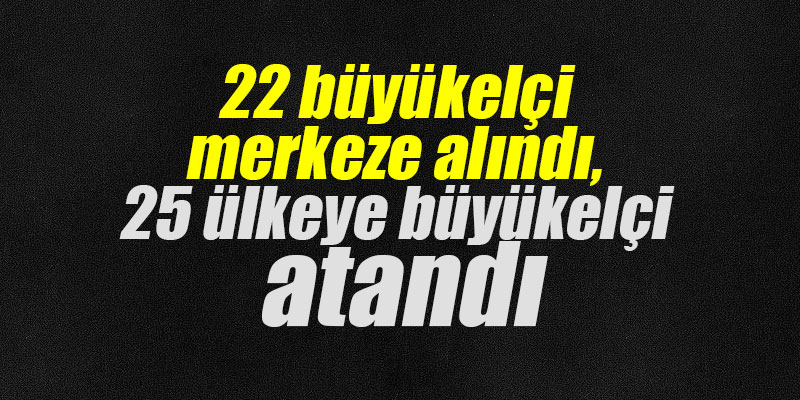 22 büyükelçi merkeze alındı, 25 ülkeye büyükelçi atandı